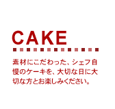 CAKE　素材にこだわった、シェフ自慢のケーキを、大切な日に大切な方とお楽しみください。