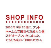 SHOP INFO　2005年10月20日に、アットホームな雰囲気の京成大久保店がオープンいたしました。そちらも是非ご利用ください。