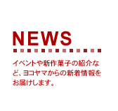 NEWS　イベントや新作菓子の紹介など、ヨコヤマからの新着情報をお届けします。